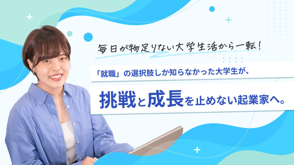 毎日が物足りない大学生活から一転！「就職」の選択肢しか知らなかった大学生が、挑戦と成長を止めない起業家へ。