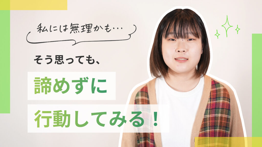 カメラに目線を向けている女性。
「私には無理かも…」そう思っても諦めずに行動してみる！というメッセージが書かれています